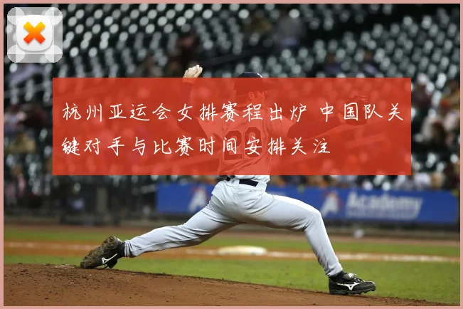 杭州亚运会女排赛程出炉 中国队关键对手与比赛时间安排关注