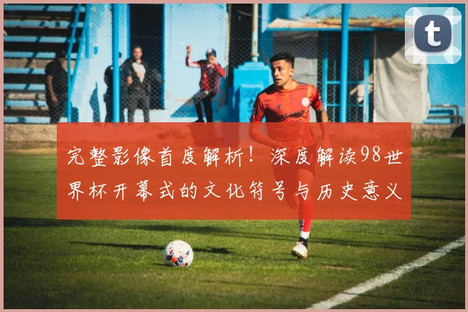 完整影像首度解析！深度解读98世界杯开幕式的文化符号与历史意义