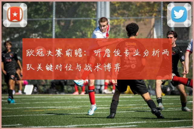 欧冠决赛前瞻：听詹俊专业分析两队关键对位与战术博弈