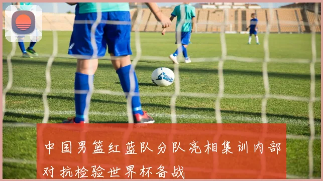 中国男篮红蓝队分队亮相集训内部对抗检验世界杯备战