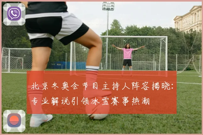 北京冬奥会节目主持人阵容揭晓：专业解说引领冰雪赛事热潮