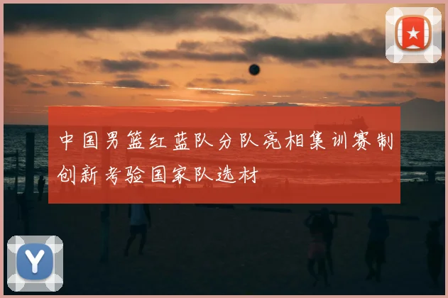 中国男篮红蓝队分队亮相集训赛制创新考验国家队选材