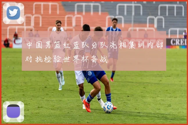 中国男篮红蓝队分队亮相集训内部对抗检验世界杯备战