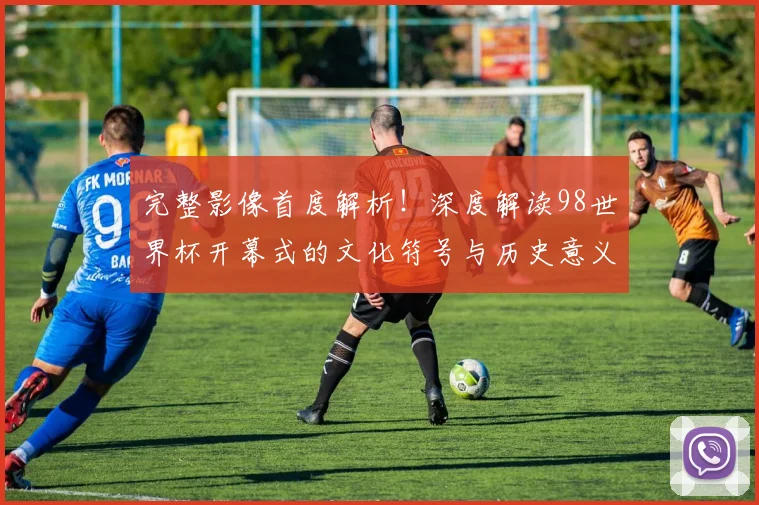 完整影像首度解析！深度解读98世界杯开幕式的文化符号与历史意义