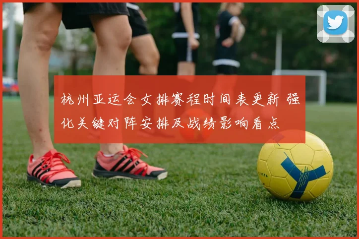 杭州亚运会女排赛程时间表更新 强化关键对阵安排及战绩影响看点