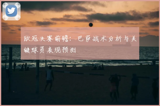 欧冠决赛前瞻：巴萨战术分析与关键球员表现预测