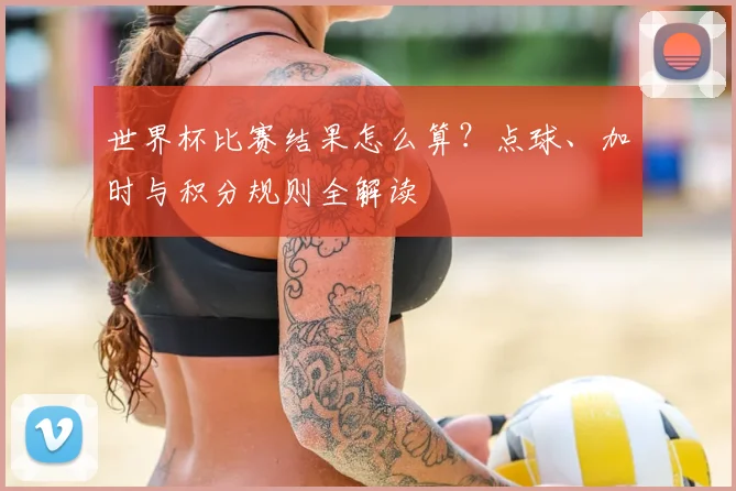 世界杯比赛结果怎么算？点球、加时与积分规则全解读