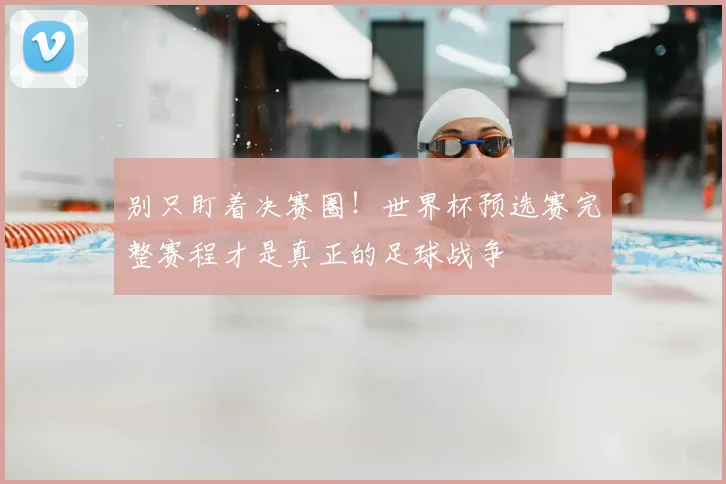 别只盯着决赛圈！世界杯预选赛完整赛程才是真正的足球战争