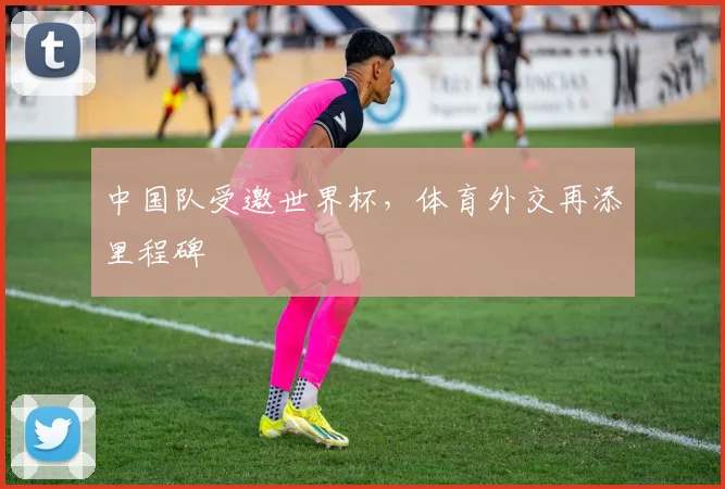 中国队受邀世界杯，体育外交再添里程碑